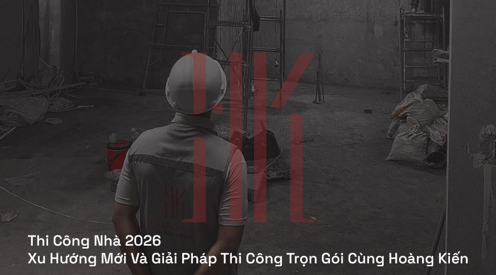 Thi Công Nhà 2026 | Xu Hướng Mới Và Giải Pháp Thi Công Trọn Gói Cùng Hoàng Kiến